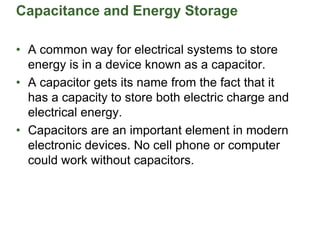 Capacitance and Energy Storage
• A common way for electrical systems to store
energy is in a device known as a capacitor.
• A capacitor gets its name from the fact that it
has a capacity to store both electric charge and
electrical energy.
• Capacitors are an important element in modern
electronic devices. No cell phone or computer
could work without capacitors.
 