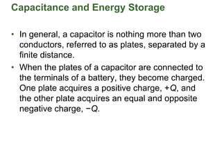 Capacitance and Energy Storage
• In general, a capacitor is nothing more than two
conductors, referred to as plates, separated by a
finite distance.
• When the plates of a capacitor are connected to
the terminals of a battery, they become charged.
One plate acquires a positive charge, +Q, and
the other plate acquires an equal and opposite
negative charge, −Q.
 