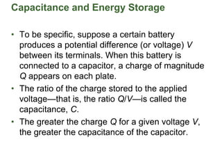 Capacitance and Energy Storage
• To be specific, suppose a certain battery
produces a potential difference (or voltage) V
between its terminals. When this battery is
connected to a capacitor, a charge of magnitude
Q appears on each plate.
• The ratio of the charge stored to the applied
voltage—that is, the ratio Q/V—is called the
capacitance, C.
• The greater the charge Q for a given voltage V,
the greater the capacitance of the capacitor.
 