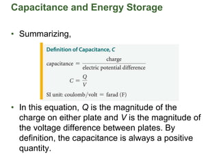 Capacitance and Energy Storage
• Summarizing,
• In this equation, Q is the magnitude of the
charge on either plate and V is the magnitude of
the voltage difference between plates. By
definition, the capacitance is always a positive
quantity.
 