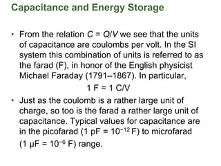Capacitance and Energy Storage
• From the relation C = Q/V we see that the units
of capacitance are coulombs per volt. In the SI
system this combination of units is referred to as
the farad (F), in honor of the English physicist
Michael Faraday (1791–1867). In particular,
1 F = 1 C/V
• Just as the coulomb is a rather large unit of
charge, so too is the farad a rather large unit of
capacitance. Typical values for capacitance are
in the picofarad (1 pF = 10−12 F) to microfarad
(1 µF = 10−6 F) range.
 