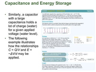 Capacitance and Energy Storage
• Similarly, a capacitor
with a large
capacitance holds a
lot of charge (water)
for a given applied
voltage (water level).
• The following
example illustrates
how the relationships
C = Q/V and E =
−ΔV/d may be
applied.
 