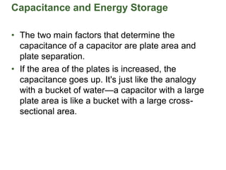 Capacitance and Energy Storage
• The two main factors that determine the
capacitance of a capacitor are plate area and
plate separation.
• If the area of the plates is increased, the
capacitance goes up. It's just like the analogy
with a bucket of water—a capacitor with a large
plate area is like a bucket with a large cross-
sectional area.
 