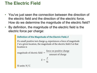 The Electric Field
• You've just seen the connection between the direction of
the electric field and the direction of the electric force.
How do we determine the magnitude of the electric field?
• By definition, the magnitude of the electric field is the
electric force per charge:
 
