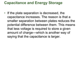 Capacitance and Energy Storage
• If the plate separation is decreased, the
capacitance increases. The reason is that a
smaller separation between plates reduces the
potential difference between them. This means
that less voltage is required to store a given
amount of charge—which is another way of
saying that the capacitance is larger.
 