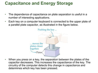 Capacitance and Energy Storage
• The dependence of capacitance on plate separation is useful in a
number of interesting applications.
• Each key on a computer keyboard is connected to the upper plate of
a parallel plate capacitor, as illustrated in the figure below.
• When you press on a key, the separation between the plates of the
capacitor decreases. This increases the capacitance of the key. The
circuitry of the computer detects this change in capacitance and
determines which key has been pressed.
 