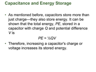 Capacitance and Energy Storage
• As mentioned before, capacitors store more than
just charge—they also store energy. It can be
shown that the total energy, PE, stored in a
capacitor with charge Q and potential difference
V is
PE = ½QV
• Therefore, increasing a capacitor's charge or
voltage increases its stored energy.
 