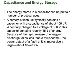 Capacitance and Energy Storage
• The energy stored in a capacitor can be put to a
number of practical uses.
• A camera's flash unit typically contains a
capacitor with a capacitance of about 400 µF.
When fully charged to a voltage of 300 V, this
capacitor contains roughly 15 J of energy.
Because of the rapid release of energy—
discharge takes less than a millisecond—the
power output of a flash unit is impressively
large—about 10–20 kW.
 