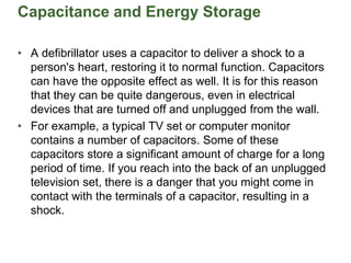 Capacitance and Energy Storage
• A defibrillator uses a capacitor to deliver a shock to a
person's heart, restoring it to normal function. Capacitors
can have the opposite effect as well. It is for this reason
that they can be quite dangerous, even in electrical
devices that are turned off and unplugged from the wall.
• For example, a typical TV set or computer monitor
contains a number of capacitors. Some of these
capacitors store a significant amount of charge for a long
period of time. If you reach into the back of an unplugged
television set, there is a danger that you might come in
contact with the terminals of a capacitor, resulting in a
shock.
 