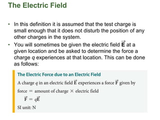 The Electric Field
• In this definition it is assumed that the test charge is
small enough that it does not disturb the position of any
other charges in the system.
• You will sometimes be given the electric field E at a
given location and be asked to determine the force a
charge q experiences at that location. This can be done
as follows:
 