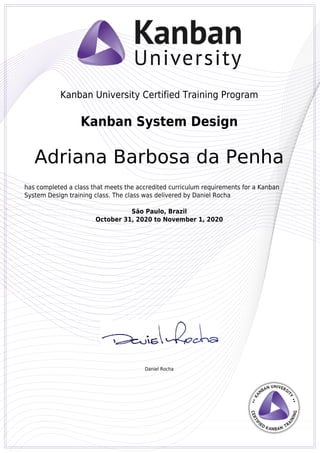 Kanban University Certified Training Program
Daniel Rocha
Kanban System Design
Adriana Barbosa da Penha
has completed a class that meets the accredited curriculum requirements for a Kanban
System Design training class. The class was delivered by Daniel Rocha
São Paulo, Brazil
October 31, 2020 to November 1, 2020
Powered by TCPDF (www.tcpdf.org)
 