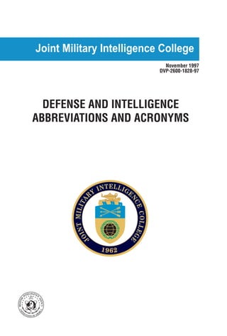 Joint Military Intelligence College 
November 1997 
DVP-2600-1828-97 
DEFENSE AND INTELLIGENCE 
ABBREVIATIONS AND ACRONYMS 
Occasional Paper Number Two 
JOINT MILITARY INTELLIGENCE COLLEGE 
1962 
DEFENSE INTELLIGENCE AGENCY 
UNITEDSTATESOFAMERICA 
 