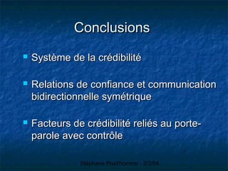 Stéphane Prud'homme - 2/3/04
ConclusionsConclusions
 Système de la crédibilitéSystème de la crédibilité
 Relations de confiance et communicationRelations de confiance et communication
bidirectionnelle symétriquebidirectionnelle symétrique
 Facteurs de crédibilité reliés au porte-Facteurs de crédibilité reliés au porte-
parole avec contrôleparole avec contrôle
 