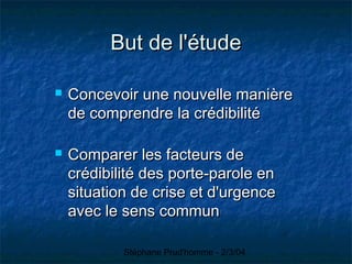 Stéphane Prud'homme - 2/3/04
But de l'étudeBut de l'étude
 Concevoir une nouvelle manièreConcevoir une nouvelle manière
de comprendre la crédibilitéde comprendre la crédibilité
 Comparer les facteurs deComparer les facteurs de
crédibilité des porte-parole encrédibilité des porte-parole en
situation de crise et d'urgencesituation de crise et d'urgence
avec le sens communavec le sens commun
 