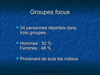 Stéphane Prud'homme - 2/3/04
Groupes focusGroupes focus
 34 personnes réparties dans34 personnes réparties dans
trois groupestrois groupes
 Hommes : 52 %Hommes : 52 %
Femmes : 48 %Femmes : 48 %
 Provenant de tous les milieuxProvenant de tous les milieux
 