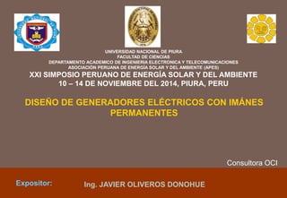 DISEÑO DE GENERADORES ELÉCTRICOS CON IMÁNES
PERMANENTES
18.04.15Expositor: Ing. JAVIER OLIVEROS DONOHUE
UNIVERSIDAD NACIONAL DE PIURA
FACULTAD DE CIENCIAS
DEPARTAMENTO ACADEMICO DE INGENIERIA ELECTRONICA Y TELECOMUNICACIONES
ASOCIACIÓN PERUANA DE ENERGÍA SOLAR Y DEL AMBIENTE (APES)
XXI SIMPOSIO PERUANO DE ENERGÍA SOLAR Y DEL AMBIENTE
10 – 14 DE NOVIEMBRE DEL 2014, PIURA, PERU
Consultora OCI
 