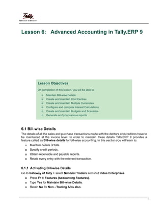 1
Lesson 6: Advanced Accounting in Tally.ERP 9
6.1 Bill-wise Details
The details of all the sales and purchase transactions made with the debtors and creditors have to
be maintained at the invoice level. In order to maintain these details Tally.ERP 9 provides a
feature called as Bill-wise details for bill-wise accounting. In this section you will learn to:
Maintain details of bills.
Specify credit periods.
Obtain receivable and payable reports.
Relate every entry with the relevant transaction.
6.1.1 Activating Bill-wise Details
Go to Gateway of Tally > select National Traders and shut Indus Enterprises
Press F11: Features (Accounting Features).
Type Yes for Maintain Bill-wise Details.
Retain No for Non - Trading A/cs also.
Lesson Objectives
On completion of this lesson, you will be able to
Maintain Bill-wise Details
Create and maintain Cost Centres
Create and maintain Multiple Currencies
Configure and compute Interest Calculations
Create and maintain Budgets and Scenarios
Generate and print various reports
 