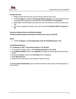 Advanced Accounting in Tally.ERP 9
11
Practice Exercise
Delete the bank payment entry of 22-07-09 and make the same entry.
In F12: Configure, set Yes to Pre-allocate Bills for payment, you will notice that the list
of pending bills is displayed immediately after selecting Power Line Computers.
Select PLC in bill-wise details and accept the entry (This feature is useful for cheque print-
ing).
Now, after completing the above entry, set the option Pre-allocate Bills for payment to
No.
Entering a Receipt Voucher with Bill-wise details
FirstCom Solutions pays the full amount of their first invoice on 22-07-09.
Setup :
In F12: Configure, set Use Single Entry mode for Pymt/Rcpt/Contra to No.
Create Receipt Voucher
Go to Gateway of Tally > Accounting Vouchers > F6: Receipt
1. In the Voucher Creation screen, credit FirstCom Solutions for Rs. 5,750
2. In the Bill-wise Details screen, select Agst Ref and adjust the receipt against the first entry in
the list.
3. Keep pressing Enter until the next Particulars field is highlighted.
4. Select Bank Account.
5. Accept the entry and return to the Gateway of Tally main menu.
A detailed Ledger Outstanding screen of FirstCom Solutions with a history of all bills appears as
shown below :
 