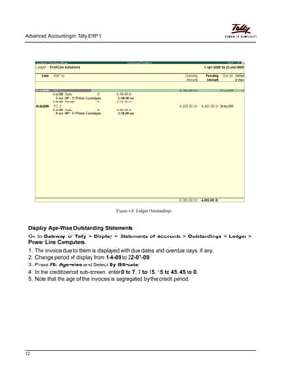 Advanced Accounting in Tally.ERP 9
12
Figure 6.8 Ledger Outstandings
Display Age-Wise Outstanding Statements
Go to Gateway of Tally > Display > Statements of Accounts > Outstandings > Ledger >
Power Line Computers.
1. The invoice due to them is displayed with due dates and overdue days, if any.
2. Change period of display from 1-4-09 to 22-07-09.
3. Press F6: Age-wise and Select By Bill-date.
4. In the credit period sub-screen, enter 0 to 7, 7 to 15, 15 to 45, 45 to 0.
5. Note that the age of the invoices is segregated by the credit period.
 