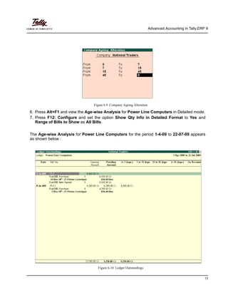 Advanced Accounting in Tally.ERP 9
13
Figure 6.9 Company Ageing Alteration
6. Press Alt+F1 and view the Age-wise Analysis for Power Line Computers in Detailed mode.
7. Press F12: Configure and set the option Show Qty Info in Detailed Format to Yes and
Range of Bills to Show as All Bills.
The Age-wise Analysis for Power Line Computers for the period 1-4-09 to 22-07-09 appears
as shown below :
Figure 6.10 Ledger Outstandings
 