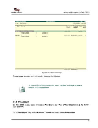 Advanced Accounting in Tally.ERP 9
15
Figure 6.11 Ledger Outstandings
The advance appears next to the entry for easy identification.
6.1.5 On Account
On 1-07-2009, raise a sales invoice on New Buyer for 1 Nos of New Stock Item @ Rs. 1,000
vide Bill/001.
Go to Gateway of Tally > shut National Traders and select Indus Enterprises
To view all bills including settled bills, select ‘All Bills’ as Range of Bills to
show in F12: Configuration.
 