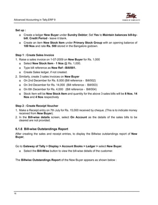 Advanced Accounting in Tally.ERP 9
16
Set up :
Create a ledger New Buyer under Sundry Debtor; Set Yes to Maintain balances bill-by-
bill; Credit Period - leave it blank.
Create an item New Stock Item under Primary Stock Group with an opening balance of
100 Nos and rate Rs. 500 stored in the Bangalore godown.
Step 1 : Create Sales Invoice
1. Raise a sales invoice on 1-07-2009 on New Buyer for Rs. 1,000
Select New Stock Item - 1 Nos @ Rs. 1,000.
Type bill reference as New Ref - Bill/001.
Create Sales ledger, if not created.
2. Similarly, create 3 sales invoices on New Buyer
On 2nd December for Rs. 8,000 (Bill reference - Bill/002)
On 3rd December for Rs. 14,000 (Bill reference - Bill/003)
On 6th December for Rs. 4,000 (Bill reference - Bill/004)
Stock Item will be New Stock Item and quantity for the above 3 sales bills will be 8 Nos, 14
Nos and 4 Nos respectively
Step 2 : Create Receipt Voucher
1. Make a Receipt entry on 7th July for Rs. 15,000 received by cheque. (This is to indicate money
received from New Buyer).
2. In the Bill-wise details screen, select On Account as the details of the sales bills to be
cleared are not provided.
6.1.6 Bill-wise Outstandings Report
After creating the sales and receipt entries, to display the Billwise outstandings report of New
Buyer,
Go to Gateway of Tally > Display > Account Books > Ledger > select New Buyer.
Select the Bill-Wise button to view the bill-wise details of the customer.
The Billwise Outstandings Report of the New Buyer appears as shown below :
 