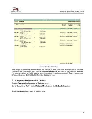 Advanced Accounting in Tally.ERP 9
17
Figure 6.12 Ledger Outstandings
The ledger outstandings report shows the details of four sales bills marked with a bill-wise
reference and one receipt entry marked as On Account (On Account is displayed as we have
not received details of the bill against which the payment has been received). To print statements
of accounts, press P: Print button from the display screen.
6.1.7 Payment Performance of Debtors
To view Payment Performance of Debtors report,
Go to Gateway of Tally > select National Traders and shut Indus Enterprises
The Ratio Analysis appears as shown below:
 