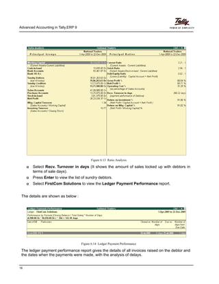 Advanced Accounting in Tally.ERP 9
18
Figure 6.13 Ratio Analysis
Select Recv. Turnover in days (It shows the amount of sales locked up with debtors in
terms of sale days).
Press Enter to view the list of sundry debtors.
Select FirstCom Solutions to view the Ledger Payment Performance report.
The details are shown as below :
Figure 6.14 Ledger Payment Performance
The ledger payment performance report gives the details of all invoices raised on the debtor and
the dates when the payments were made, with the analysis of delays.
 