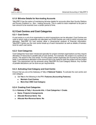 Advanced Accounting in Tally.ERP 9
19
6.1.8 Bill-wise Details for Non-trading Accounts
Tally.ERP 9 has the option of maintaining bill-wise details for accounts other than Sundry Debtors
and Sundry Creditors i.e., Non - trading accounts. This is useful to track instalment to be paid or
loan amount to be received over a certain period of time.
6.2 Cost Centres and Cost Categories
6.2.1 Cost Centre
A cost centre is a unit of an organisation to which transactions can be allocated. Cost Centres are
units to which costs or expenses are allocated and Profit Centres are units to which incomes are
allocated. Tally.ERP 9's cost centres allow a dimensional analysis of financial information.
Tally.ERP 9 gives you the cost centre break-up of each transaction as well as details of transac-
tions for each cost centre.
6.2.2 Cost Categories
Cost Categories have been introduced specially for project oriented organisations as they require
allocation of resources to parallel sets of cost centres. For example, the project is to construct an
airport. The airport is the cost centre. For this project certain expenses are incurred by the project
head. A simultaneous allocation of the amount has to be made for both the project and the project
head. This requirement can be achieved using Tally.ERP 9's Cost Category feature. Any number
of parallel allocations can be done as per requirements.
6.2.3 Activating Cost Category and Cost Centre
Ensure that you are at the Gateway of Tally of National Traders. To activate the cost centre and
cost category,
Set Yes to the following in the F11: Features (Accounting Features):
Maintain Cost Centres
More than ONE Cost Category
6.2.4 Creating Cost Categories
Go to Gateway of Tally > Accounts Info. > Cost Categories > Create.
Name: Projects & Assignments
Allocate Revenue Items: Yes
Allocate Non-Revenue Items: No
 