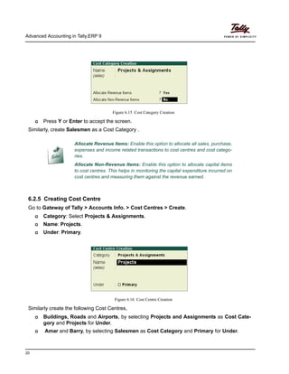 Advanced Accounting in Tally.ERP 9
20
Figure 6.15 Cost Category Creation
Press Y or Enter to accept the screen.
Similarly, create Salesmen as a Cost Category .
6.2.5 Creating Cost Centre
Go to Gateway of Tally > Accounts Info. > Cost Centres > Create.
Category: Select Projects & Assignments.
Name: Projects.
Under: Primary.
Figure 6.16 Cost Centre Creation
Similarly create the following Cost Centres,
Buildings, Roads and Airports, by selecting Projects and Assignments as Cost Cate-
gory and Projects for Under.
Amar and Barry, by selecting Salesmen as Cost Category and Primary for Under.
Allocate Revenue Items: Enable this option to allocate all sales, purchase,
expenses and income related transactions to cost centres and cost catego-
ries.
Allocate Non-Revenue Items: Enable this option to allocate capital items
to cost centres. This helps in monitoring the capital expenditure incurred on
cost centres and measuring them against the revenue earned.
 
