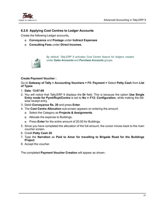 Advanced Accounting in Tally.ERP 9
21
6.2.6 Applying Cost Centres to Ledger Accounts
Create the following Ledger accounts,
Conveyance and Postage under Indirect Expenses
Consulting Fees under Direct Incomes.
Create Payment Voucher :
Go to Gateway of Tally > Accounting Vouchers > F5: Payment > Select Petty Cash from List
of Types
1. Date: 13-07-09
2. You will notice that Tally.ERP 9 displays the Dr field. This is because the option Use Single
Entry mode for Pymt/Rcpt/Contra is set to No in F12: Configuration, while making the bill-
wise receipt entry.
3. Debit Conveyance Rs. 20 and press Enter.
4. The Cost Centre Allocation sub-screen appears on entering the amount.
Select the Category as Projects & Assignments.
Allocate the expense to Buildings.
Press Enter for the entire amount of 20.00 for Buildings.
5. Since you have completed the allocation of the full amount, the cursor moves back to the main
voucher screen.
6. Credit Petty Cash 20
7. Type the Narration as Paid to Amar for travelling to Brigade Road for the Buildings
Project.
8. Accept the voucher.
The completed Payment Voucher Creation will appear as shown :
By default, Tally.ERP 9 activates Cost Centre feature for ledgers created
under Sales Accounts and Purchase Accounts groups.
 