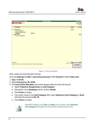 Advanced Accounting in Tally.ERP 9
22
Figure 6.17 Petty Cash Voucher
Now, create one more Payment Voucher.
Go to the Gateway of Tally > Accounting Vouchers > F5: Payment > Select Petty cash.
1. Date: 17-07-09
2. Debit Conveyance: Rs. 50.00.
3. The Cost Centre Allocation sub-screen appears after you enter the amount
Select Projects & Assignments as Cost Category.
Allocate Rs. 30 to Buildings and Rs. 20.00 to Roads.
Press Enter to accept
The cursor moves to the Cost Category field, select Salesmen (Cost Category) > Amar
and enter the amount as Rs. 50
Press Enter to accept
Tally.ERP 9 displays only Amar and Barry (Cost centres under Salesmen
Cost Category) to faciliate error free selection during Voucher Entry.
 