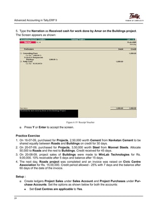 Advanced Accounting in Tally.ERP 9
24
5. Type the Narration as Received cash for work done by Amar on the Buildings project.
The Screen appears as shown:
Figure 6.19 Receipt Voucher
Press Y or Enter to accept the screen.
Practice Exercise
1. On 16-07-09, purchased for Projects, 2,50,000 worth Cement from Navketan Cement to be
shared equally between Roads and Buildings on credit for 30 days.
2. On 20-07-09, purchased for Projects, 3,50,000 worth Steel from Monnet Steels. Allocate
50,000 to Roads and the rest to Buildings. Credit received for 45 days.
3. On 20-08-09, project sales of Buildings were made to WinLab Technologies for Rs.
9,00,000. 10% receivable after 5 days and balance after 15 days.
4. The next day, Roads project was completed and an invoice was raised on Civic Centre
Association for Rs. 15,00,000. Credit period allowed - 25% with 7 days and the balance after
60 days of the date of the invoice.
Setup :
Create ledgers Project Sales under Sales Account and Project Purchases under Pur-
chase Accounts. Set the options as shown below for both the accounts:
Set Cost Centres are applicable to Yes.
 