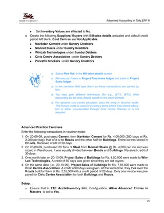 Advanced Accounting in Tally.ERP 9
25
Set Inventory Values are affected to No.
Create the following Suppliers/ Buyers with Bill-wise details activated and default credit
period left blank. Cost Centres are Not Applicable.
Navketan Cement under Sundry Creditors
Monnet Steels under Sundry Creditors
WinLab Technologies under Sundry Debtors
Civic Centre Association under Sundry Debtors
Parvathi Stockers under Sundry Creditors
Advanced Practice Exercises
Enter the following transactions in voucher mode:
1. On 20-09-09, purchased Cement from Navketan Cement for Rs. 4,00,000 (200 bags at Rs.
2,000 per bag). Half of it is for Roads and the other half for Buildings. Entire lot was stored in
On-site. Received credit of 30 days.
2. On 20-09-09, purchased 20 Tons of Steel from Monnet Steels @ Rs. 4,000 per ton and was
stored in Warehouse. It was equally divided between Roads and Buildings. Received credit of
30 days.
3. One month later on 20-10-09, Project Sales of Buildings for Rs. 4,50,000 were made to Win-
Lab Technologies. A credit of 60 days was given since they are old buyers.
4. On the same date (i.e., 20-10-09), Project Sales of Buildings for Rs. 7,65,000 were made to
Civic Centre Association. A credit of 60 days was given. At the same time, they took over the
Roads built for them at Rs. 2,35,000 with a credit period of 20 days. Only one invoice was pre-
pared for Civic Centre Association for both Buildings and Roads.
Setup :
Ensure that in F12: Accts/Inventory Info. Configuration, Allow Advanced Entries in
Masters is set to Yes.
Select New Ref. in the Bill-wise details screen
Allocate purchases to Project Purchases ledger and sales to Project
Sales ledger.
In the narration field type Barry as these transactions are carried by
him.
You may give different references (for e.g., WT/1, WT/2) while
accounting for bill-wise details based on the credit periods.
For dynamic cost centre allocation, pass the entry in Voucher mode.
The Invoice mode is used for inventory items where Cost centre alloca-
tion is either pre-classified through Cost Centre Classes or is not
required.
 