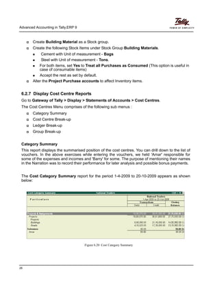 Advanced Accounting in Tally.ERP 9
26
Create Building Material as a Stock group.
Create the following Stock Items under Stock Group Building Materials.
Cement with Unit of measurement - Bags
Steel with Unit of measurement - Tons.
For both items, set Yes to Treat all Purchases as Consumed (This option is useful in
case of consumable items)
Accept the rest as set by default.
Alter the Project Purchase accounts to affect Inventory items.
6.2.7 Display Cost Centre Reports
Go to Gateway of Tally > Display > Statements of Accounts > Cost Centres.
The Cost Centres Menu comprises of the following sub menus :
Category Summary
Cost Centre Break-up
Ledger Break-up
Group Break-up
Category Summary
This report displays the summarised position of the cost centres. You can drill down to the list of
vouchers. In the above exercises while entering the vouchers, we held 'Amar' responsible for
some of the expenses and incomes and 'Barry' for some. The purpose of mentioning their names
in the Narration was to record their performance for later analysis and possible bonus payments.
The Cost Category Summary report for the period 1-4-2009 to 20-10-2009 appears as shown
below:
Figure 6.20 Cost Category Summary
 