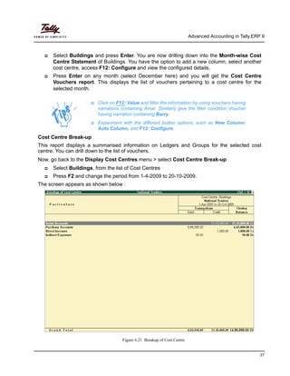 Advanced Accounting in Tally.ERP 9
27
Select Buildings and press Enter. You are now drilling down into the Month-wise Cost
Centre Statement of Buildings. You have the option to add a new column, select another
cost centre, access F12: Configure and view the configured details.
Press Enter on any month (select December here) and you will get the Cost Centre
Vouchers report. This displays the list of vouchers pertaining to a cost centre for the
selected month.
Cost Centre Break-up
This report displays a summarised information on Ledgers and Groups for the selected cost
centre. You can drill down to the list of vouchers.
Now, go back to the Display Cost Centres menu > select Cost Centre Break-up
Select Buildings, from the list of Cost Centres
Press F2 and change the period from 1-4-2009 to 20-10-2009.
The screen appears as shown below :
Figure 6.21 Breakup of Cost Centre
Click on F12: Value and filter the information by using vouchers having
narrations containing Amar. Similarly give the filter condition Voucher
having narration containing Barry.
Experiment with the different button options, such as New Column,
Auto Column, and F12: Configure.
 