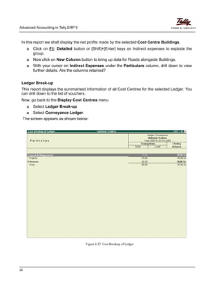 Advanced Accounting in Tally.ERP 9
28
In this report we shall display the net profits made by the selected Cost Centre Buildings.
Click on F1: Detailed button or [Shift]+[Enter] keys on Indirect expenses to explode the
group.
Now click on New Column button to bring up data for Roads alongside Buildings.
With your cursor on Indirect Expenses under the Particulars column, drill down to view
further details. Are the columns retained?
Ledger Break-up
This report displays the summarised information of all Cost Centres for the selected Ledger. You
can drill down to the list of vouchers.
Now, go back to the Display Cost Centres menu
Select Ledger Break-up
Select Conveyance Ledger.
The screen appears as shown below:
Figure 6.22 Cost Breakup of Ledger
 