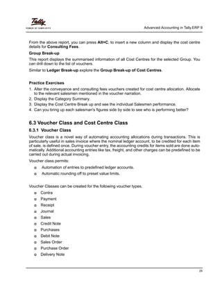 Advanced Accounting in Tally.ERP 9
29
From the above report, you can press Alt+C, to insert a new column and display the cost centre
details for Consulting Fees.
Group Break-up
This report displays the summarised information of all Cost Centres for the selected Group. You
can drill down to the list of vouchers.
Similar to Ledger Break-up explore the Group Break-up of Cost Centres.
Practice Exercises
1. Alter the conveyance and consulting fees vouchers created for cost centre allocation. Allocate
to the relevant salesmen mentioned in the voucher narration.
2. Display the Category Summary.
3. Display the Cost Centre Break up and see the individual Salesmen performance.
4. Can you bring up each salesman's figures side by side to see who is performing better?
6.3 Voucher Class and Cost Centre Class
6.3.1 Voucher Class
Voucher class is a novel way of automating accounting allocations during transactions. This is
particularly useful in sales invoice where the nominal ledger account, to be credited for each item
of sale, is defined once. During voucher entry, the accounting credits for items sold are done auto-
matically. Additional accounting entries like tax, freight, and other charges can be predefined to be
carried out during actual invoicing.
Voucher class permits:
Automation of entries to predefined ledger accounts.
Automatic rounding off to preset value limits.
Voucher Classes can be created for the following voucher types.
Contra
Payment
Receipt
Journal
Sales
Credit Note
Purchases
Debit Note
Sales Order
Purchase Order
Delivery Note
 