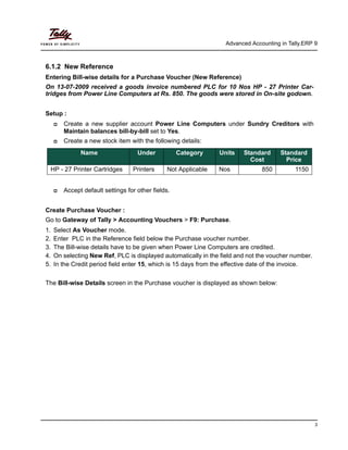 Advanced Accounting in Tally.ERP 9
3
6.1.2 New Reference
Entering Bill-wise details for a Purchase Voucher (New Reference)
On 13-07-2009 received a goods invoice numbered PLC for 10 Nos HP - 27 Printer Car-
tridges from Power Line Computers at Rs. 850. The goods were stored in On-site godown.
Setup :
Create a new supplier account Power Line Computers under Sundry Creditors with
Maintain balances bill-by-bill set to Yes.
Create a new stock item with the following details:
Accept default settings for other fields.
Create Purchase Voucher :
Go to Gateway of Tally > Accounting Vouchers > F9: Purchase.
1. Select As Voucher mode.
2. Enter PLC in the Reference field below the Purchase voucher number.
3. The Bill-wise details have to be given when Power Line Computers are credited.
4. On selecting New Ref, PLC is displayed automatically in the field and not the voucher number.
5. In the Credit period field enter 15, which is 15 days from the effective date of the invoice.
The Bill-wise Details screen in the Purchase voucher is displayed as shown below:
Name Under Category Units Standard
Cost
Standard
Price
HP - 27 Printer Cartridges Printers Not Applicable Nos 850 1150
 