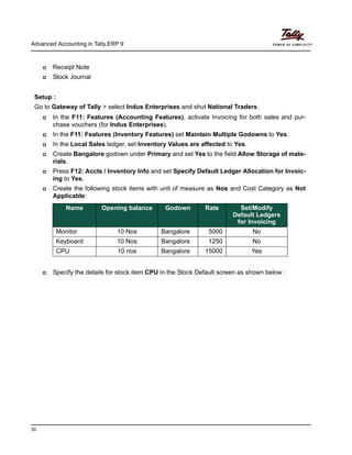 Advanced Accounting in Tally.ERP 9
30
Receipt Note
Stock Journal
Setup :
Go to Gateway of Tally > select Indus Enterprises and shut National Traders.
In the F11: Features (Accounting Features), activate Invoicing for both sales and pur-
chase vouchers (for Indus Enterprises).
In the F11: Features (Inventory Features) set Maintain Multiple Godowns to Yes.
In the Local Sales ledger, set Inventory Values are affected to Yes.
Create Bangalore godown under Primary and set Yes to the field Allow Storage of mate-
rials.
Press F12: Accts / Inventory Info and set Specify Default Ledger Allocation for Invoic-
ing to Yes.
Create the following stock items with unit of measure as Nos and Cost Category as Not
Applicable:
Specify the details for stock item CPU in the Stock Default screen as shown below :
Name Opening balance Godown Rate Set/Modify
Default Ledgers
for Invoicing
Monitor 10 Nos Bangalore 5000 No
Keyboard 10 Nos Bangalore 1250 No
CPU 10 nos Bangalore 15000 Yes
 