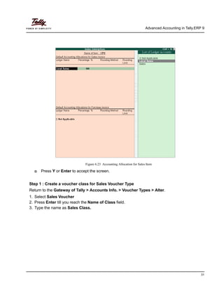 Advanced Accounting in Tally.ERP 9
31
Figure 6.23 Accounting Allocation for Sales Item
Press Y or Enter to accept the screen.
Step 1 : Create a voucher class for Sales Voucher Type
Return to the Gateway of Tally > Accounts Info. > Voucher Types > Alter.
1. Select Sales Voucher
2. Press Enter till you reach the Name of Class field.
3. Type the name as Sales Class.
 