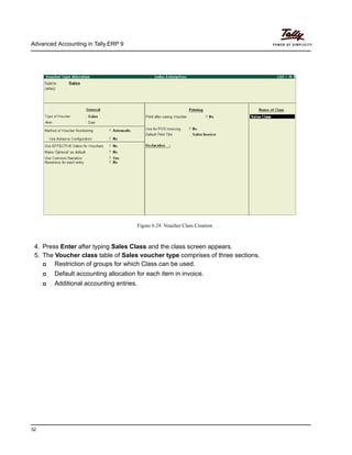 Advanced Accounting in Tally.ERP 9
32
Figure 6.24 Voucher Class Creation
4. Press Enter after typing Sales Class and the class screen appears.
5. The Voucher class table of Sales voucher type comprises of three sections.
Restriction of groups for which Class can be used.
Default accounting allocation for each item in invoice.
Additional accounting entries.
 
