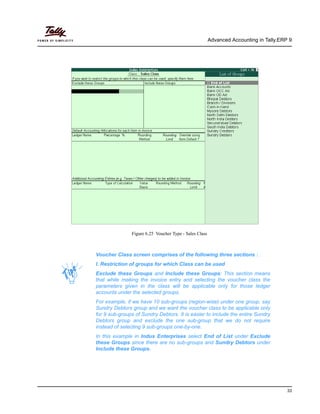 Advanced Accounting in Tally.ERP 9
33
Figure 6.25 Voucher Type - Sales Class
Voucher Class screen comprises of the following three sections : .
I. Restriction of groups for which Class can be used
Exclude these Groups and Include these Groups: This section means
that while making the invoice entry and selecting the voucher class the
parameters given in the class will be applicable only for those ledger
accounts under the selected groups.
For example, if we have 10 sub-groups (region-wise) under one group, say
Sundry Debtors group and we want the voucher class to be applicable only
for 9 sub-groups of Sundry Debtors. It is easier to include the entire Sundry
Debtors group and exclude the one sub-group that we do not require
instead of selecting 9 sub-groups one-by-one.
In this example in Indus Enterprises select End of List under Exclude
these Groups since there are no sub-groups and Sundry Debtors under
Include these Groups.
 