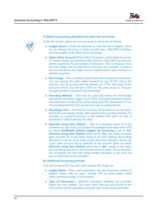 Advanced Accounting in Tally.ERP 9
34
II. Default accounting allocations for each item in Invoice
Under this section, there are five sub-sections which are as follows:
Ledger Name – Press the spacebar to view the list of ledgers. Since
we are viewing the class in Sales voucher type, Tally.ERP 9 displays
only the ledgers under Sales Accounts group.
Select Sales Account (Press Alt+C to create it under Sales Accounts,
if it doesn’t exist). On selecting Sales Account, Tally.ERP 9 prompts for
details regarding the percentage of allocation. This is because more
than one ledger can be affected for each item. For example, in case of
tax inclusive items, the ledgers to be credited will be sales and tax in a
definite proportion.
Percentage – This is useful in cases where tax is inclusive of the price.
You can specify the sales ledger account as, say 82.5%, and in the
next line, the tax account with the balance as 17.5%. Normally, for tax
exclusive prices, you will give 100% for the sales account. The per-
centage symbol is required to be mentioned.
Rounding Method – This may be used only where the Percentage
allocated to the Sales ledger is not 100%. Calculated amounts may be
required to be rounded-off by either using upwards, downwards or nor-
mal rounding method. You can set your own rounding-off rule.
Rounding Limit – The limit for rounding off the amount can be speci-
fied to the next whole number after selecting the rounding method. For
example, to round-off upwards to the nearest 50P, set it to 0.50. If
selected as 100% it will skip this field.
Override using Item Default – This is a question which is to be
answered as Yes or No. Let us take the example of the stock item CPU
for which Set/Modify Default Ledgers for Invoicing is set to Yes.
Override using Item Default when set to Yes, the Sales accounts
gets overriden by Local Sales account for CPU (Default Accounting
Allocation is set as Local Sales in the Stock Item Master). Hence the
Local sales account will be selected in the voucher class as credit.
Override using Item Default when set to NO, results in the sales
account being selected in the voucher class as credit. This is irrespec-
tive of whether the item has default ledger allocation or not since we
are not defining it to be overridden.
III. Additional Accounting Entries
This part is relevant for tax and other charges like freight etc.
Ledger Name – This is self-explanatory. You can create any number of
ledgers. Select VAT on sales. (Create VAT on sales ledger under
duties and taxes ledger, if not created).
Type of Calculation – Different calculation methods are provided.
Select the one suitable. The value basis that you will provide in the
next column will be calculated using the type of calculation specified.
 