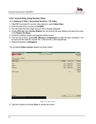 Advanced Accounting in Tally.ERP 9
36
6.3.2 Invoice Entry using Voucher Class
Go to Gateway of Tally > Accounting Vouchers > F8: Sales.
1. Tally.ERP 9 prompts for voucher class selection, select Sales Class.
2. Enter the date of the voucher as 2-5-2009.
3. You will notice that the Ledger account VAT is already displayed.
4. Create XYZ Ltd under Sundry Debtors (do not activate bill wise details) and select the same
in the Party's A/c Name.
5. Accept the address details and despatch details screen.
6. From the list of items, select CPU, Monitor and Keyboard one after the other. Quantity 1 nos
for each and the rates Rs. 22,500, Rs. 7,500 and Rs. 2,500 respectively.
7. Select the godown as Bangalore.
The completed Sales voucher appears as shown below :
Figure 6.27 Sales Invoice
8. Type the narration and press Enter to accept the screen.
 