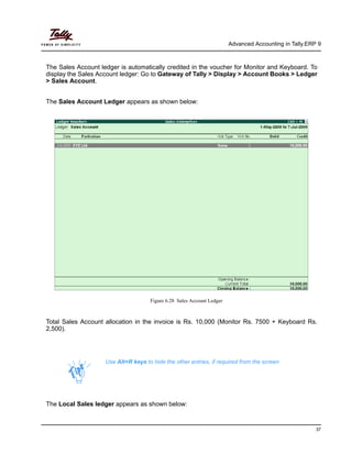 Advanced Accounting in Tally.ERP 9
37
The Sales Account ledger is automatically credited in the voucher for Monitor and Keyboard. To
display the Sales Account ledger: Go to Gateway of Tally > Display > Account Books > Ledger
> Sales Account.
The Sales Account Ledger appears as shown below:
Figure 6.28 Sales Account Ledger
Total Sales Account allocation in the invoice is Rs. 10,000 (Monitor Rs. 7500 + Keyboard Rs.
2,500).
The Local Sales ledger appears as shown below:
Use Alt+R keys to hide the other entries, if required from the screen
 