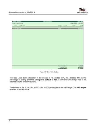 Advanced Accounting in Tally.ERP 9
38
Figure 6.29 Local Sales Ledger
The total Local Sales allocation in the invoice is Rs. 22,500 (CPU Rs. 22,500). This is the
advantage of setting Override using Item Default to Yes. A different sales ledger had to be
credited only for one item out of 3.
The balance of Rs. 3,250 (Rs. 35,750 - Rs. 32,500) will appear in the VAT ledger. The VAT ledger
appears as shown below:
 