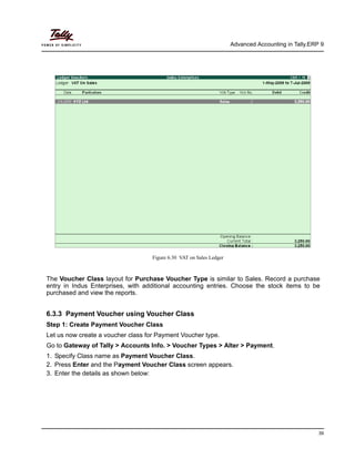 Advanced Accounting in Tally.ERP 9
39
Figure 6.30 VAT on Sales Ledger
The Voucher Class layout for Purchase Voucher Type is similar to Sales. Record a purchase
entry in Indus Enterprises, with additional accounting entries. Choose the stock items to be
purchased and view the reports.
6.3.3 Payment Voucher using Voucher Class
Step 1: Create Payment Voucher Class
Let us now create a voucher class for Payment Voucher type.
Go to Gateway of Tally > Accounts Info. > Voucher Types > Alter > Payment.
1. Specify Class name as Payment Voucher Class.
2. Press Enter and the Payment Voucher Class screen appears.
3. Enter the details as shown below:
 