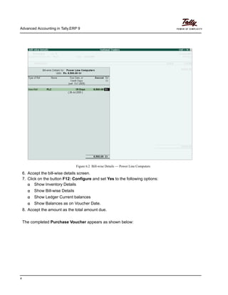 Advanced Accounting in Tally.ERP 9
4
Figure 6.2 Bill-wise Details — Power Line Computers
6. Accept the bill-wise details screen.
7. Click on the button F12: Configure and set Yes to the following options:
Show Inventory Details
Show Bill-wise Details
Show Ledger Current balances
Show Balances as on Voucher Date.
8. Accept the amount as the total amount due.
The completed Purchase Voucher appears as shown below:
 