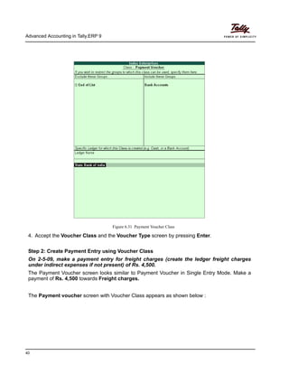 Advanced Accounting in Tally.ERP 9
40
Figure 6.31 Payment Voucher Class
4. Accept the Voucher Class and the Voucher Type screen by pressing Enter.
Step 2: Create Payment Entry using Voucher Class
On 2-5-09, make a payment entry for freight charges (create the ledger freight charges
under indirect expenses if not present) of Rs. 4,500.
The Payment Voucher screen looks similar to Payment Voucher in Single Entry Mode. Make a
payment of Rs. 4,500 towards Freight charges.
The Payment voucher screen with Voucher Class appears as shown below :
 